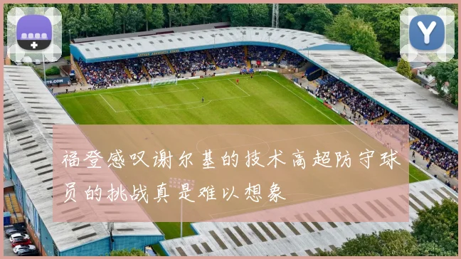 福登感叹谢尔基的技术高超防守球员的挑战真是难以想象