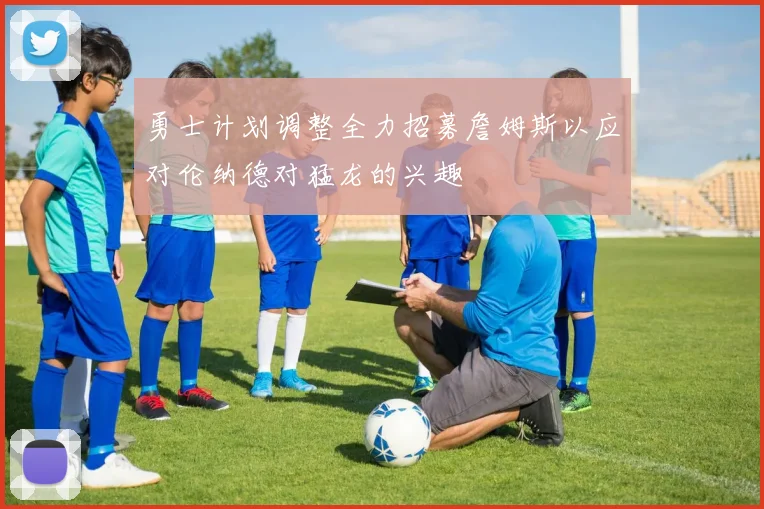 勇士计划调整全力招募詹姆斯以应对伦纳德对猛龙的兴趣