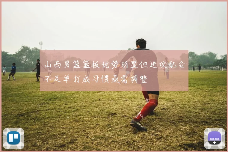 山西男篮篮板优势明显但进攻配合不足单打成习惯亟需调整