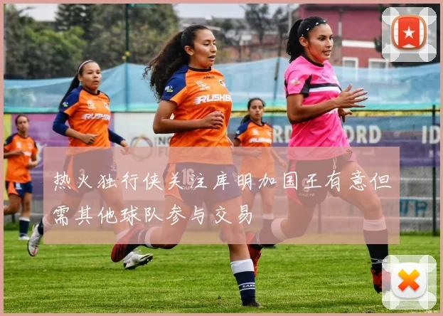 热火独行侠关注库明加国王有意但需其他球队参与交易