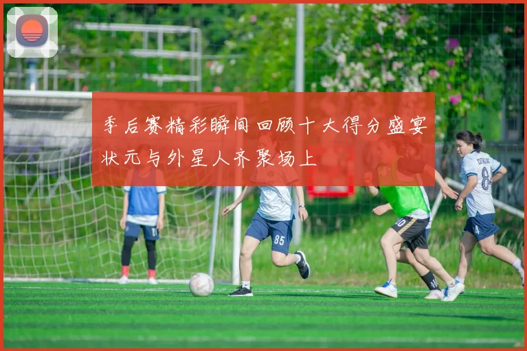 季后赛精彩瞬间回顾十大得分盛宴状元与外星人齐聚场上