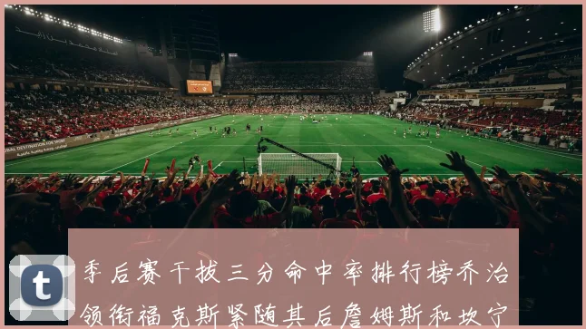 季后赛干拔三分命中率排行榜乔治领衔福克斯紧随其后詹姆斯和坎宁安表现不俗