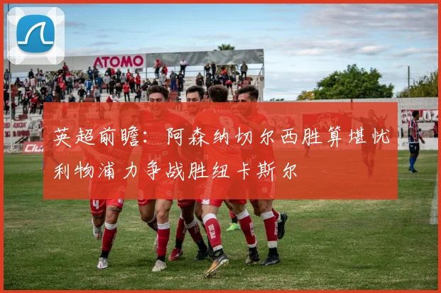 英超前瞻：阿森纳切尔西胜算堪忧利物浦力争战胜纽卡斯尔