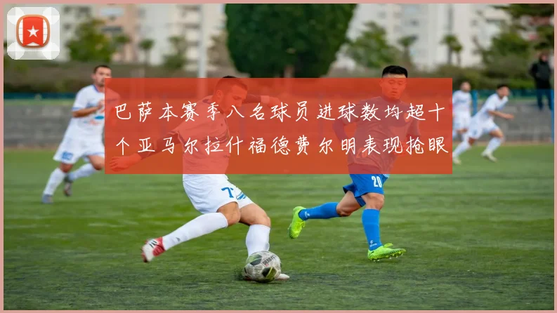 巴萨本赛季八名球员进球数均超十个亚马尔拉什福德费尔明表现抢眼
