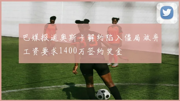巴媒报道奥斯卡解约陷入僵局放弃工资要求1400万签约奖金