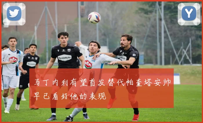 马丁内利有望首发替代帕奎塔安帅早已看好他的表现