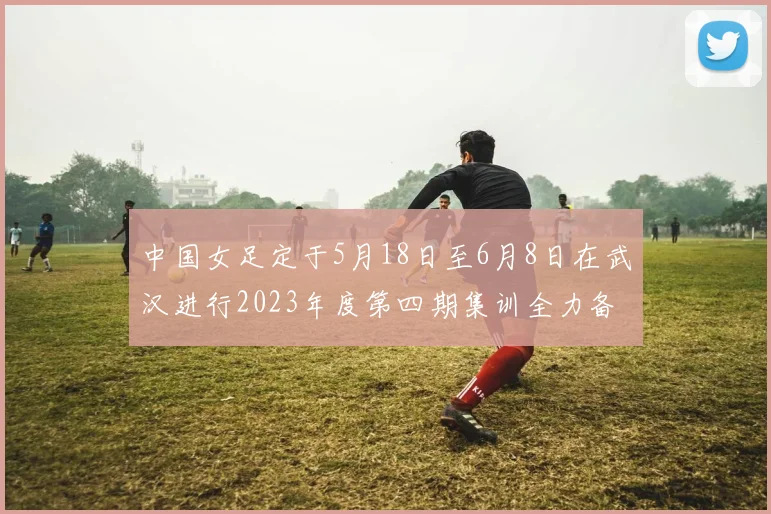 中国女足定于5月18日至6月8日在武汉进行2023年度第四期集训全力备战国际赛事