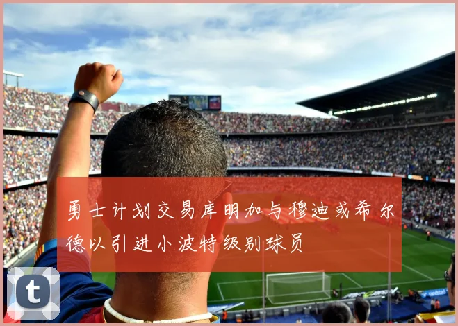 勇士计划交易库明加与穆迪或希尔德以引进小波特级别球员
