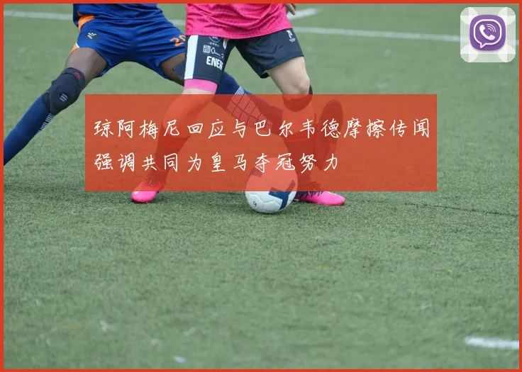 琼阿梅尼回应与巴尔韦德摩擦传闻强调共同为皇马夺冠努力