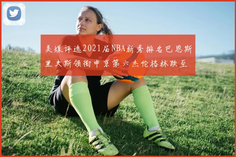 美媒评选2021届NBA新秀排名巴恩斯里夫斯领衔申京第六杰伦格林跌至第九