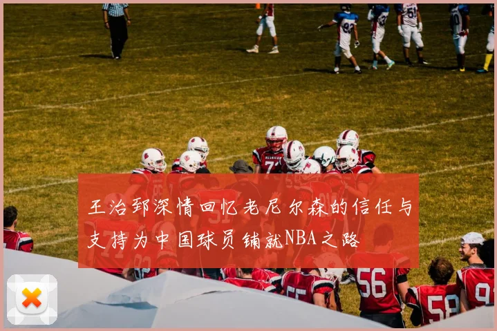 王治郅深情回忆老尼尔森的信任与支持为中国球员铺就NBA之路