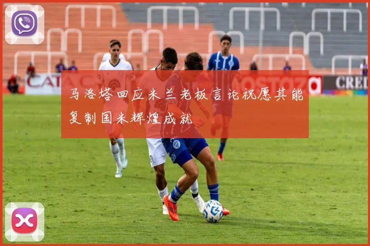 马洛塔回应米兰老板言论祝愿其能复制国米辉煌成就