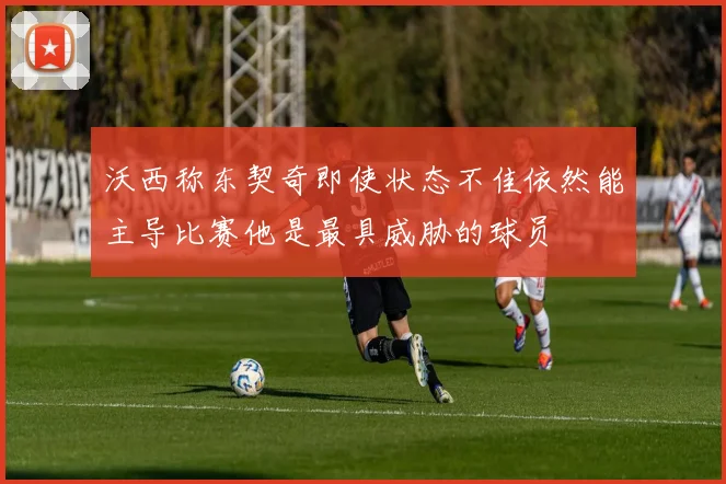 沃西称东契奇即使状态不佳依然能主导比赛他是最具威胁的球员