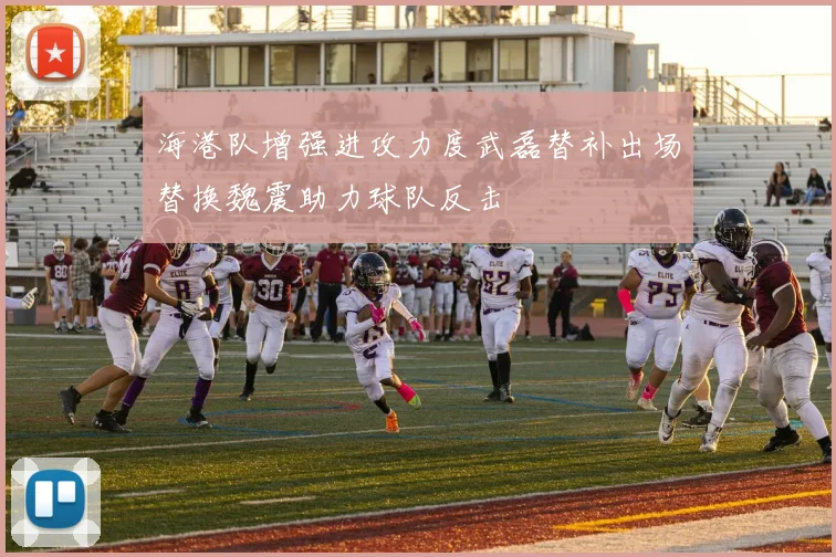 海港队增强进攻力度武磊替补出场替换魏震助力球队反击