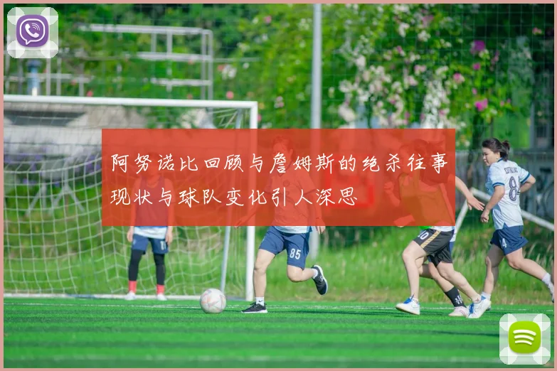 阿努诺比回顾与詹姆斯的绝杀往事现状与球队变化引人深思