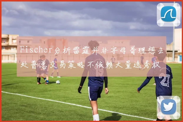 Fischer分析雷霆并非字母哥理想去处普总交易策略不依赖大量选秀权