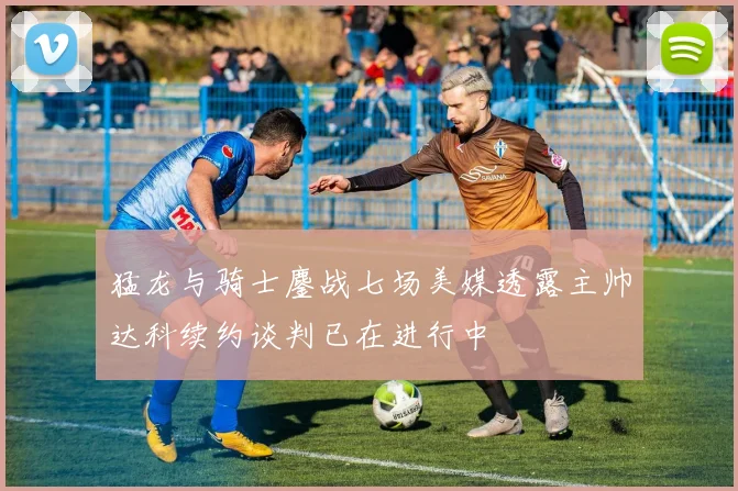 猛龙与骑士鏖战七场美媒透露主帅达科续约谈判已在进行中