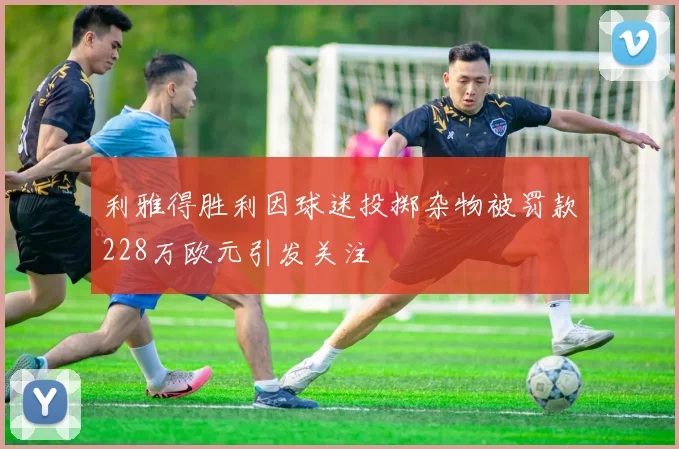 利雅得胜利因球迷投掷杂物被罚款228万欧元引发关注