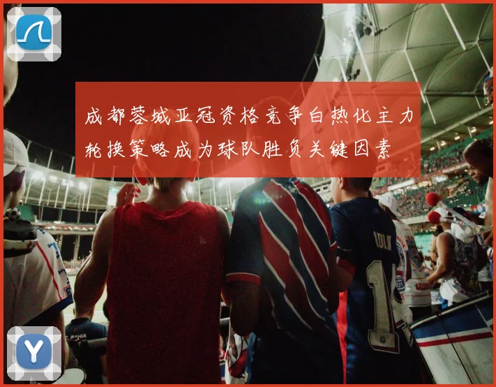 成都蓉城亚冠资格竞争白热化主力轮换策略成为球队胜负关键因素