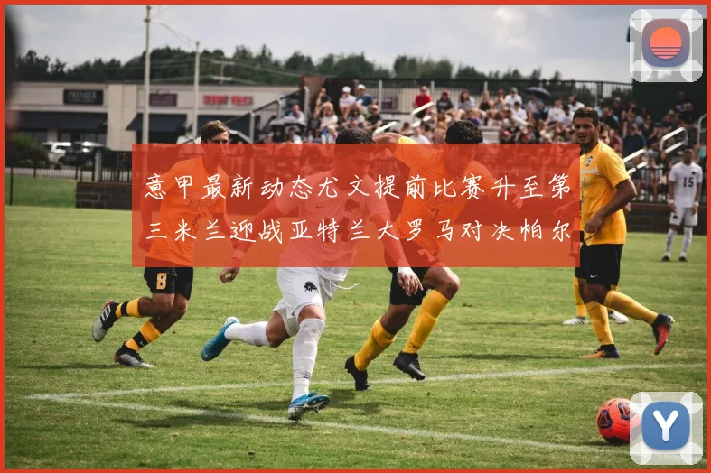 意甲最新动态尤文提前比赛升至第三米兰迎战亚特兰大罗马对决帕尔马